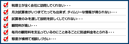 税理士が全く会社に訪問してくれない･･･月次試算表がいつまでたっても出来ず、タイムリーな情報が得られない･･･試算表のみを渡して説明を詳しくしてくれない･･･顧問料が高い･･･毎月の顧問料を支払っているのにことあるごとに別途料金をとられる･･･態度が横柄で相談しづらい･･･